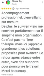 Accompagnement professionnel, bienveillant, sur mesure. De plus, le suivi en visio me convient parfaitement car il simplifie mon organisation. Ce n’est pas ma 1ere thérapie, mais ici j’apprécie grandement les solutions proposées pour avancer. Le retour après séance entre autre, avec des supports pour poursuivre le travail. Merci beaucoup.